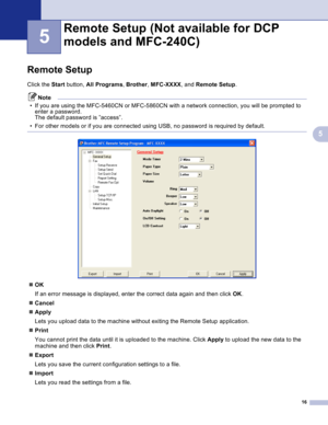 Page 19
16
5
5
Remote Setup5
Click the Start button,  All Programs , Brother , MFC-XXXX , and Remote Setup .
Note
• If you are using the MFC-5460CN or MFC-5860CN with a network connection, you will be prompted to  enter a password.
The default password is ”access”.
• For other models or if you are connected using USB, no password is required by default.
 
 
„ OK
If an error message is displayed, enter the correct data again and then click  OK.
„ Cancel
„ Apply
Lets you upload data to the machine without exiting...