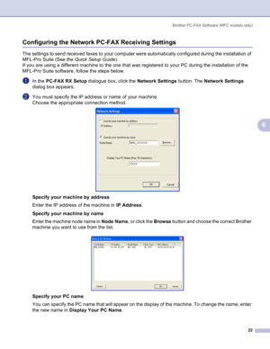 Page 25
Brother PC-FAX Software (MFC models only)22
6
Configuring the Network PC-FAX Receiving Settings6
The settings to send received faxes to your computer were automatically configured during the installation of 
MFL-Pro Suite (See the Quick Setup Guide ).
If you are using a different machine to the one that was registered to your PC during the installation of the 
MFL-Pro Suite software, follow the steps below.
aIn the  PC-FAX RX Setup  dialogue box, click the  Network Settings button. The Network Settings...