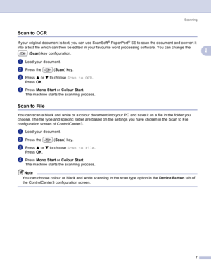 Page 10
Scanning7
2
Scan to OCR2
If your original document is text, you can use ScanSoft® PaperPort® SE to scan the document and convert it 
into a text file which can then be edited in your favourite word processing software. You can change the 
(Scan ) key configuration.
aLoad your document.
bPress the  ( Scan) key.
cPress  a or  b to choose  Scan to OCR .
Press  OK. 
dPress  Mono Start  or Colour Start .
The machine starts the scanning process.
Scan to File2
You can scan a black and white or a colour...