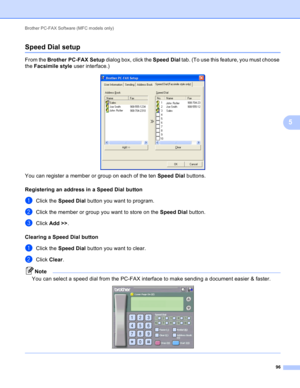 Page 102Brother PC-FAX Software (MFC models only) 
96
5
Speed Dial setup5
From the Brother PC-FAX Setup dialog box, click the Speed Dial tab. (To use this feature, you must choose 
the Facsimile style user interface.)
 
You can register a member or group on each of the ten Speed Dial buttons.
Registering an address in a Speed Dial button
5
aClick the Speed Dial button you want to program.
bClick the member or group you want to store on the Speed Dial button.
cClick Add >>.
Clearing a Speed Dial button
5
aClick...