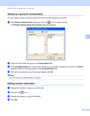 Page 103Brother PC-FAX Software (MFC models only) 
97
5
Setting up a group for broadcasting5
You can create a group to send the same PC-FAX to several recipients at one time.
aIn the Brother Address Book dialog box, click the   icon to create a Group.
The Brother Address Book Group Setup dialog box appears:
 
bEnter the name of the new group in the Group Name field.
cIn the Available Names box, choose each member to be included in the group, and then click Add >>.
Members added to the group appear in the Group...