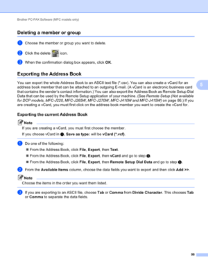 Page 104Brother PC-FAX Software (MFC models only) 
98
5
Deleting a member or group5
aChoose the member or group you want to delete.
bClick the delete   icon.
cWhen the confirmation dialog box appears, click OK.
Exporting the Address Book5
You can export the whole Address Book to an ASCII text file (*.csv). You can also create a vCard for an 
address book member that can be attached to an outgoing E-mail. (A vCard is an electronic business card 
that contains the sender’s contact information.) You can also export...