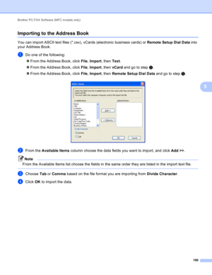 Page 106Brother PC-FAX Software (MFC models only) 
100
5
Importing to the Address Book5
You can import ASCII text files (*.csv), vCards (electronic business cards) or Remote Setup Dial Data into 
your Address Book.
aDo one of the following:
From the Address Book, click File, Import, then Text.
From the Address Book, click File, Import, then vCard and go to step e.
From the Address Book, click File, Import, then Remote Setup Dial Data and go to step e.
 
bFrom the Available Items column choose the data fields...