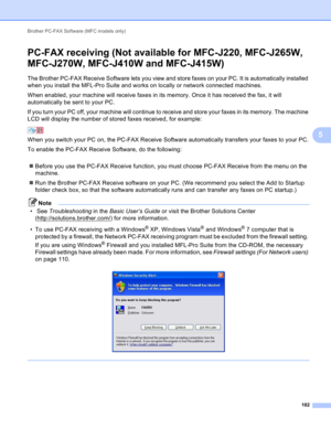 Page 108Brother PC-FAX Software (MFC models only) 
102
5
PC-FAX receiving (Not available for MFC-J220, MFC-J265W, 
MFC-J270W, MFC-J410W and MFC-J415W)
5
The Brother PC-FAX Receive Software lets you view and store faxes on your PC. It is automatically installed 
when you install the MFL-Pro Suite and works on locally or network connected machines.
When enabled, your machine will receive faxes in its memory. Once it has received the fax, it will 
automatically be sent to your PC.
If you turn your PC off, your...