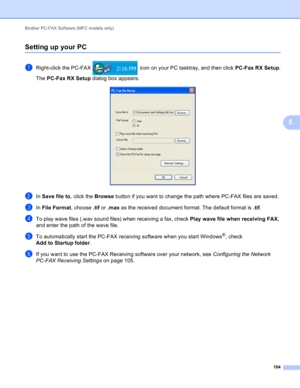 Page 110Brother PC-FAX Software (MFC models only) 
104
5
Setting up your PC5
aRight-click the PC-FAX   icon on your PC tasktray, and then click PC-Fax RX Setup.
The PC-Fax RX Setup dialog box appears:
 
bIn Save file to, click the Browse button if you want to change the path where PC-FAX files are saved.
cIn File Format, choose .tif or .max as the received document format. The default format is .tif.
dTo play wave files (.wav sound files) when receiving a fax, check Play wave file when receiving FAX, 
and enter...