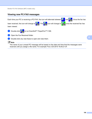 Page 112Brother PC-FAX Software (MFC models only) 
106
5
Viewing new PC-FAX messages5
Each time your PC is receiving a PC-FAX, the icon will alternate between   and  . Once the fax has 
been received, the icon will change to  . The   icon will change to   once the received fax has 
been viewed.
aDouble-click   to run ScanSoft™ PaperPort™11SE.
bOpen the Fax Received folder.
cDouble-click any new faxes to open and view them.
Note
The name of your unread PC message will be based on the date and time that the...