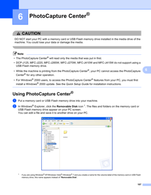 Page 113107
6
6
CAUTION 
DO NOT start your PC with a memory card or USB Flash memory drive installed in the media drive of the 
machine. You could lose your data or damage the media.
 
Note
• The PhotoCapture Center® will read only the media that was put in first. 
• DCP-J125, MFC-J220, MFC-J265W, MFC-J270W, MFC-J410W and MFC-J415W do not support using a 
USB Flash memory drive.
• While the machine is printing from the PhotoCapture Center
®, your PC cannot access the PhotoCapture 
Center
® for any other...