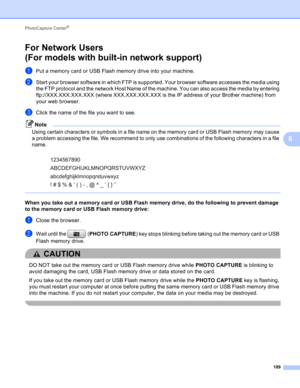 Page 115PhotoCapture Center® 
109
6
For Network Users 
(For models with built-in network support)
6
aPut a memory card or USB Flash memory drive into your machine.
bStart your browser software in which FTP is supported. Your browser software accesses the media using 
the FTP protocol and the network Host Name of the machine. You can also access the media by entering 
ftp://XXX.XXX.XXX.XXX (where XXX.XXX.XXX.XXX is the IP address of your Brother machine) from 
your web browser.
cClick the name of the file you...