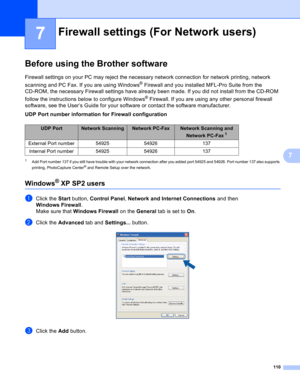 Page 116110
7
7
Before using the Brother software7
Firewall settings on your PC may reject the necessary network connection for network printing, network 
scanning and PC Fax. If you are using Windows
® Firewall and you installed MFL-Pro Suite from the 
CD-ROM, the necessary Firewall settings have already been made. If you did not install from the CD-ROM 
follow the instructions below to configure Windows
® Firewall. If you are using any other personal firewall 
software, see the User’s Guide for your software...