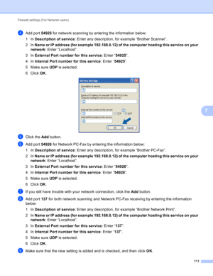 Page 117Firewall settings (For Network users) 
111
7
dAdd port 54925 for network scanning by entering the information below:
1In Description of service: Enter any description, for example “Brother Scanner”.
2In Name or IP address (for example 192.168.0.12) of the computer hosting this service on your 
network: Enter “Localhost”.
3In External Port number for this service: Enter “54925”.
4In Internal Port number for this service: Enter “54925”.
5Make sure UDP is selected.
6 Click OK.
 
eClick the Add button.
fAdd...