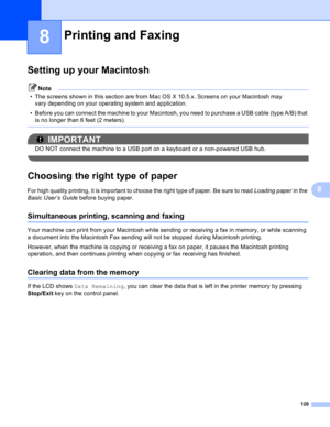 Page 126120
8
8
Setting up your Macintosh8
Note
• The screens shown in this section are from Mac OS X 10.5.x. Screens on your Macintosh may 
vary depending on your operating system and application.
• Before you can connect the machine to your Macintosh, you need to purchase a USB cable (type A/B) that 
is no longer than 6 feet (2 meters).
 
IMPORTANT
DO NOT connect the machine to a USB port on a keyboard or a non-powered USB hub.
 
Choosing the right type of paper8
For high quality printing, it is important to...