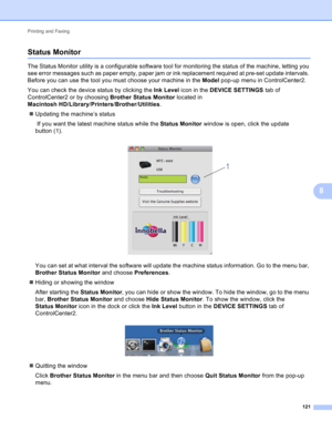 Page 127Printing and Faxing 
121
8
Status Monitor8
The Status Monitor utility is a configurable software tool for monitoring the status of the machine, letting you 
see error messages such as paper empty, paper jam or ink replacement required at pre-set update intervals. 
Before you can use the tool you must choose your machine in the Model pop-up menu in ControlCenter2.
You can check the device status by clicking the Ink Level icon in the DEVICE SETTINGS tab of 
ControlCenter2 or by choosing Brother Status...