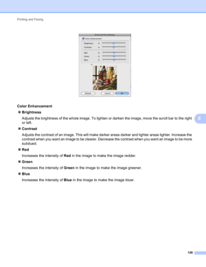 Page 134Printing and Faxing 
128
8
 
Color Enhancement8
Brightness
Adjusts the brightness of the whole image. To lighten or darken the image, move the scroll bar to the right 
or left.
Contrast
Adjusts the contrast of an image. This will make darker areas darker and lighter areas lighter. Increase the 
contrast when you want an image to be clearer. Decrease the contrast when you want an image to be more 
subdued.
Red
Increases the intensity of Red in the image to make the image redder.
Green
Increases the...