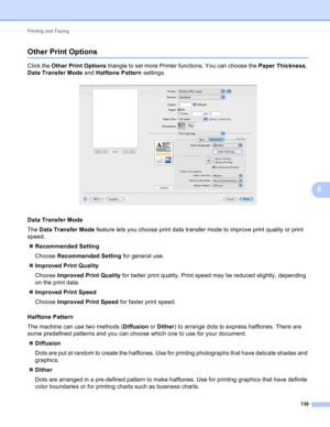 Page 136Printing and Faxing 
130
8
Other Print Options8
Click the Other Print Options triangle to set more Printer functions. You can choose the Paper Thickness, 
Data Transfer Mode and Halftone Pattern settings.
 
Data Transfer Mode8
The Data Transfer Mode feature lets you choose print data transfer mode to improve print quality or print 
speed.
Recommended Setting
Choose Recommended Setting for general use.
Improved Print Quality
Choose Improved Print Quality for better print quality. Print speed may be...