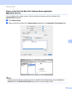 Page 141Printing and Faxing 
135
8 Drag a vCard from the Mac OS X Address Book application 
(Mac OS X 10.4.11)8
You can address a fax number using a vCard (an electronic business card) from the Mac OS X 
Address Book application.
aClick Address Book.
bDrag a vCard from the Mac OS X Address Book application to the Destination Fax Numbers field. 
 
Note
If both work and home fax numbers are stored in the Mac OS X Address Book, choose work fax or 
home fax from the Stored Fax Numbers pop-up menu, and then drag a...