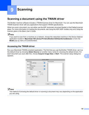 Page 145139
9
9
Scanning a document using the TWAIN driver9
The Brother machine software includes a TWAIN Scanner driver for Macintosh. You can use this Macintosh 
TWAIN Scanner driver with any applications that support TWAIN specifications.
When you scan a document, you can either use the ADF (automatic document feeder) or the Flatbed scanner 
glass. For more information on loading the documents, see Using the ADF (ADF models only) and Using the 
scanner glass in the Basic User’s Guide.
Note
If you want to scan...