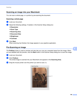 Page 146Scanning 
140
9
Scanning an image into your Macintosh9
You can scan a whole page, or a portion by pre-scanning the document.
Scanning a whole page9
aLoad your document. 
bAdjust the following settings, if needed, in the Scanner Setup dialog box:
Resolution
Scan Type
Scanning Area
Document Size
Brightness
Contrast
cClick Start.
When scanning has finished, the image appears in your graphics application.
Pre-Scanning an image9
The PreScan button is used to preview and also lets you crop any unwanted...