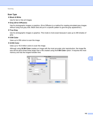 Page 148Scanning 
142
9
Scan Type9
Black & White
Use for text or line art images.
Gray (Error Diffusion)
Use for photographic images or graphics. (Error Diffusion is a method for creating simulated gray images 
without using true gray dots. Black dots are put in a specific pattern to give the gray appearance.)
True Gray
Use for photographic images or graphics. This mode is more exact because it uses up to 256 shades of 
gray.
8BitColor
Uses up to 256 colors to scan the image.
24 Bit Color
Uses up to 16.8...