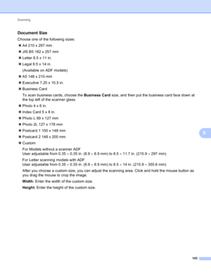 Page 149Scanning 
143
9
Document Size9
Choose one of the following sizes:
A4210x297mm
JIS B5 182 x 257 mm
Letter 8.5 x 11 in.
Legal 8.5 x 14 in.
(Available on ADF models)
A5148x210mm
Executive 7.25 x 10.5 in.
Business Card
To scan business cards, choose the Business Card size, and then put the business card face down at 
the top left of the scanner glass.
Photo4x6in.
IndexCard5x8in.
PhotoL89x127mm
Photo2L127x178mm
Postcard 1 100 x 148 mm
Postcard 2 148 x 200 mm
Custom
For Models without a scanner...