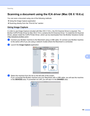 Page 151Scanning 
145
9
Scanning a document using the ICA driver (Mac OS X 10.6.x)9
You can scan a document using one of the following methods:
Using the Image Capture application
Scanning directly from the “Print & Fax” section
Using Image Capture9
In order to use Image Capture included with Mac OS X 10.6.x, the ICA Scanner Driver is required. The 
Brother CUPS Printer Driver for Mac OS X 10.6.x contains the ICA Scanner Driver. To install the ICA Scanner 
Driver, please install the CUPS Printer Driver, which...