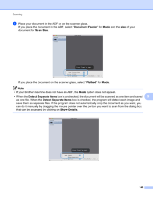 Page 152Scanning 
146
9
dPlace your document in the ADF or on the scanner glass.
If you place the document in the ADF, select “Document Feeder” for Mode and the size of your 
document for Scan Size.
 
If you place the document on the scanner glass, select “Flatbed” for Mode.
Note
• If your Brother machine does not have an ADF, the Mode option does not appear.
• When the Detect Separate Items box is unchecked, the document will be scanned as one item and saved 
as one file. When the Detect Separate Items box is...