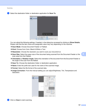 Page 153Scanning 
147
9
eSelect the destination folder or destination application for Scan To. 
You can adjust the following settings, if needed, in the dialog box accessed by clicking on Show Details. 
Please note that the item name and assignable value may vary depending on the machine.
Scan Mode: Choose Document Feeder or Flatbed.
Kind: Choose from Color, Black & White or Text.
Resolution: Choose the resolution you want to scan your document at.
Scan Size: Select the paper size of the document being...