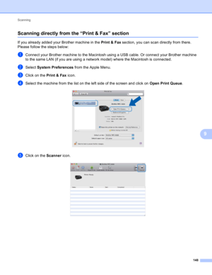 Page 154Scanning 
148
9
Scanning directly from the “Print & Fax” section9
If you already added your Brother machine in the Print & Fax section, you can scan directly from there. 
Please follow the steps below:
aConnect your Brother machine to the Macintosh using a USB cable. Or connect your Brother machine 
to the same LAN (if you are using a network model) where the Macintosh is connected.
bSelect System Preferences from the Apple Menu.
cClick on the Print & Fax icon.
dSelect the machine from the list on the...