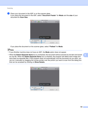 Page 155Scanning 
149
9
fPlace your document in the ADF or on the scanner glass.
If you place the document in the ADF, select “Document Feeder” for Mode and the size of your 
document for Scan Size.
 
If you place the document on the scanner glass, select “Flatbed” for Mode.
Note
• If your Brother machine does not have an ADF, the Mode option does not appear.
• When the Detect Separate Items box is unchecked, the document will be scanned as one item and saved 
as one file. When the Detect Separate Items box is...