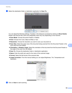 Page 156Scanning 
150
9
gSelect the destination folder or destination application for Scan To. 
You can adjust the following settings, if needed, in the dialog box accessed by clicking on Show Details. 
Please note that the item name and assignable value may vary depending on the machine.
Scan Mode: Choose Document Feeder or Flatbed.
Kind: Choose from Color, Black & White or Text.
Resolution: Choose the resolution you want to scan your document at.
Scan Size: Select the paper size of the document being...