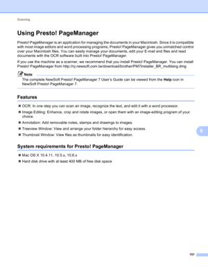 Page 157Scanning 
151
9
Using Presto! PageManager9
Presto! PageManager is an application for managing the documents in your Macintosh. Since it is compatible 
with most image editors and word processing programs, Presto! PageManager gives you unmatched control 
over your Macintosh files. You can easily manage your documents, edit your E-mail and files and read 
documents with the OCR software built into Presto! PageManager.
If you use the machine as a scanner, we recommend that you install Presto! PageManager....