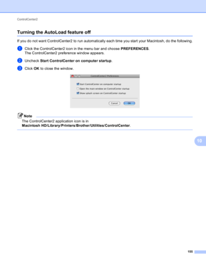 Page 161ControlCenter2 
155
10
Turning the AutoLoad feature off10
If you do not want ControlCenter2 to run automatically each time you start your Macintosh, do the following.
aClick the ControlCenter2 icon in the menu bar and choose PREFERENCES.
The ControlCenter2 preference window appears.
bUncheck Start ControlCenter on computer startup.
cClick OK to close the window. 
Note
The ControlCenter2 application icon is in 
Macintosh HD/Library/Printers/Brother/Utilities/ControlCenter.
  