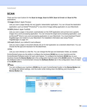 Page 162ControlCenter2 
156
10
SCAN10
There are four scan buttons for the Scan to Image, Scan to OCR, Scan to E-mail and Scan to File 
applications.
Image (Default: Apple Preview)
Lets you scan a page directly into any graphic viewer/editor application. You can choose the destination 
application, such as Adobe
® Photoshop® or any kind of image editing application on your Macintosh.
OCR (Default: Apple TextEdit)
Lets you scan a page or document, automatically run the OCR application and put text (not a graphic...