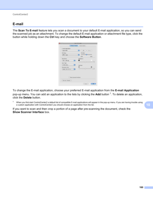 Page 166ControlCenter2 
160
10
E-mail10
The Scan To E-mail feature lets you scan a document to your default E-mail application, so you can send 
the scanned job as an attachment. To change the default E-mail application or attachment file type, click the 
button while holding down the Ctrl key and choose the Software Button.
 
To change the E-mail application, choose your preferred E-mail application from the E-mail Application 
pop-up menu. You can add an application to the lists by clicking the Add button
1....