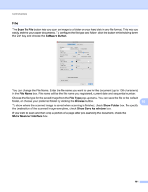 Page 167ControlCenter2 
161
10
File10
The Scan To File button lets you scan an image to a folder on your hard disk in any file format. This lets you 
easily archive your paper documents. To configure the file type and folder, click the button while holding down 
the Ctrl key and choose the Software Button.
 
You can change the File Name. Enter the file name you want to use for the document (up to 100 characters) 
in the File Name box. File name will be the file name you registered, current date and sequential...