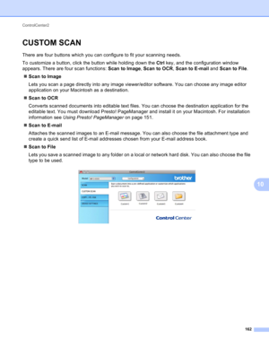 Page 168ControlCenter2 
162
10
CUSTOM SCAN10
There are four buttons which you can configure to fit your scanning needs.
To customize a button, click the button while holding down the Ctrl key, and the configuration window 
appears. There are four scan functions: Scan to Image, Scan to OCR, Scan to E-mail and Scan to File.
Scan to Image
Lets you scan a page directly into any image viewer/editor software. You can choose any image editor 
application on your Macintosh as a destination.
Scan to OCR
Converts...