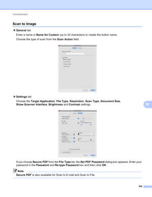 Page 170ControlCenter2 
164
10
Scan to Image10
General tab
Enter a name in Name for Custom (up to 30 characters) to create the button name.
Choose the type of scan from the Scan Action field.
 
Settings tab
Choose the Target Application, File Type, Resolution, Scan Type, Document Size, 
Show Scanner Interface, Brightness and Contrast settings.
 
If you choose Secure PDF from the File Type list, the Set PDF Password dialog box appears. Enter your 
password in the Password and Re-type Password box and then click...