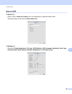 Page 171ControlCenter2 
165
10
Scan to OCR10
General tab
Enter a name in Name for Custom (up to 30 characters) to create the button name.
Choose the type of scan from the Scan Action field.
 
Settings tab
Choose the Target Application, File Type, OCR Software, OCR Language, Resolution, Scan Type, 
Document Size, Show Scanner Interface, Brightness and Contrast settings.
  