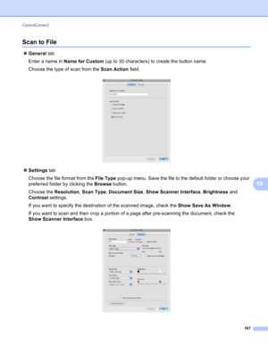 Page 173ControlCenter2 
167
10
Scan to File10
General tab
Enter a name in Name for Custom (up to 30 characters) to create the button name.
Choose the type of scan from the Scan Action field.
 
Settings tab
Choose the file format from the File Type pop-up menu. Save the file to the default folder or choose your 
preferred folder by clicking the Browse button.
Choose the Resolution, Scan Type, Document Size, Show Scanner Interface, Brightness and 
Contrast settings.
If you want to specify the destination of the...