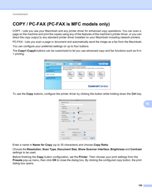 Page 174ControlCenter2 
168
10
COPY / PC-FAX (PC-FAX is MFC models only)10
COPY - Lets you use your Macintosh and any printer driver for enhanced copy operations. You can scan a 
page on the machine and print the copies using any of the features of the machine’s printer driver, or you can 
direct the copy output to any standard printer driver installed on your Macintosh including network printers.
PC-FAX - Lets you scan a page or document and automatically send the image as a fax from the Macintosh.
You can...