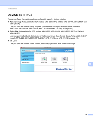 Page 176ControlCenter2 
170
10
DEVICE SETTINGS10
You can configure the machine settings or check ink levels by clicking a button.
Remote Setup (Not available for DCP models, MFC-J220, MFC-J265W, MFC-J270W, MFC-J410W and 
MFC-J415W)
Lets you open the Remote Setup Program. (See Remote Setup (Not available for DCP models, 
MFC-J220, MFC-J265W, MFC-J270W, MFC-J410W and MFC-J415W) on page 173.)
Quick-Dial (Not available for DCP models, MFC-J220, MFC-J265W, MFC-J270W, MFC-J410W and 
MFC-J415W)
Lets you open the Set...