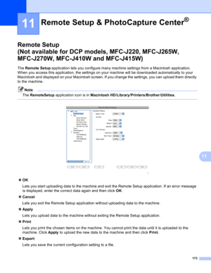 Page 179173
11
11
Remote Setup 
(Not available for DCP models, MFC-J220, MFC-J265W, 
MFC-J270W, MFC-J410W and MFC-J415W)
11
The Remote Setup application lets you configure many machine settings from a Macintosh application. 
When you access this application, the settings on your machine will be downloaded automatically to your 
Macintosh and displayed on your Macintosh screen. If you change the settings, you can upload them directly 
to the machine.
Note
The RemoteSetup application icon is in Macintosh...