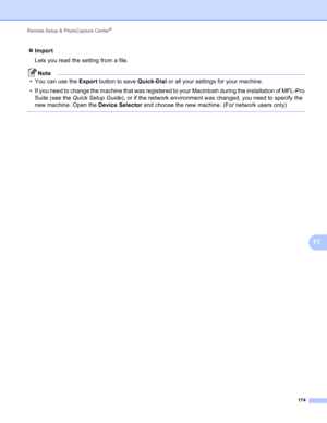 Page 180Remote Setup & PhotoCapture Center® 
174
11
Import
Lets you read the setting from a file.
Note
• You can use the Export button to save Quick-Dial or all your settings for your machine.
• If you need to change the machine that was registered to your Macintosh during the installation of MFL-Pro 
Suite (see the Quick Setup Guide), or if the network environment was changed, you need to specify the 
new machine. Open the Device Selector and choose the new machine. (For network users only)
  