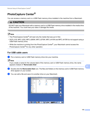 Page 181Remote Setup & PhotoCapture Center® 
175
11
PhotoCapture Center®11
You can access a memory card or a USB Flash memory drive installed in the machine from a Macintosh.
CAUTION 
DO NOT start your Macintosh with a memory card or a USB Flash memory drive installed in the media drive 
of the machine. You could lose your data or damage the media.
 
Note
• The PhotoCapture Center® will read only the media that was put in first.
• DCP-J125, MFC-J220, MFC-J265W, MFC-J270W, MFC-J410W and MFC-J415W do not support...
