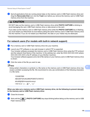 Page 182Remote Setup & PhotoCapture Center® 
176
11
dQuit all applications that are running stored data on the memory card or USB Flash memory drive and 
drag the Removable Disk icon into the Trash icon before you remove the memory card or USB Flash 
memory drive from the machine.
CAUTION 
DO NOT take out the memory card or USB Flash memory drive while PHOTO CAPTURE is blinking to 
avoid damaging the card, USB Flash memory drive or data stored on the card.
If you take out the memory card or USB Flash memory...