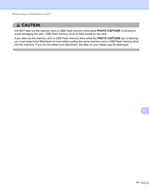 Page 183Remote Setup & PhotoCapture Center® 
177
11
CAUTION 
DO NOT take out the memory card or USB Flash memory drive while PHOTO CAPTURE is blinking to 
avoid damaging the card, USB Flash memory drive or data stored on the card.
If you take out the memory card or USB Flash memory drive while the PHOTO CAPTURE key is flashing, 
you must restart your Macintosh at once before putting the same memory card or USB Flash memory drive 
into the machine. If you do not restart your Macintosh, the data on your media may...
