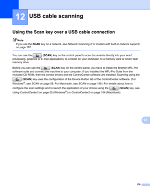 Page 185179
12
12
Using the Scan key over a USB cable connection12
Note
If you use the SCAN key on a network, see Network Scanning (For models with built-in network support)  
on page 187.
 
You can use the  ( SCAN) key on the control panel to scan documents directly into your word 
processing, graphics or E-mail applications, to a folder on your computer, to a memory card or USB Flash 
memory drive.
Before you can use the  ( SCAN) key on the control panel, you have to install the Brother MFL-Pro 
software suite...