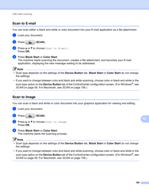 Page 186USB cable scanning 
180
12
Scan to E-mail12
You can scan either a black and white or color document into your E-mail application as a file attachment.
aLoad your document.
bPress (SCAN).
cPress a or b to choose Scan to E-mail.
Press OK.
dPress Black Start or Color Start.
The machine starts scanning the document, creates a file attachment, and launches your E-mail 
application, displaying the new message waiting to be addressed.
Note
• Scan type depends on the settings of the Device Button tab, Black...