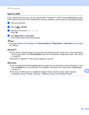 Page 187USB cable scanning 
181
12
Scan to OCR12
If your original document is text, you can use ScanSoft™ PaperPort™11SE or Presto! PageManager to scan 
the document and convert it into a text file which can then be edited in your favorite word processing software.
aLoad your document.
bPress (SCAN).
cPress a or b to choose Scan to OCR.
Press OK. 
dPress Black Start or Color Start.
The machine starts the scanning process.
Note
• Scan type depends on the settings of the Device Button tab, Black Start or Color...