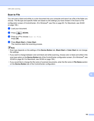 Page 188USB cable scanning 
182
12
Scan to File12
You can scan a black and white or a color document into your computer and save it as a file in the folder you 
choose. The file type and specific folder are based on the settings you have chosen in the Scan to File 
configuration screen of ControlCenter. (For Windows
®, see File on page 65. For Macintosh, see SCAN 
on page 156.)
aLoad your document.
bPress (SCAN).
cPress a or b to choose Scan to File.
Press OK. 
dPress Black Start or Color Start.
The machine...