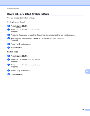 Page 192USB cable scanning 
186
12
How to set a new default for Scan to Media12
You can set your own default settings.
Setting the new default
12
aPress (SCAN).
bPress a or b to choose Scan to Media.
Press OK.
cPress and choose your new setting. Repeat this step for each setting you want to change.
dAfter changing the last setting, press a or b to choose Set New Default.
Press OK.
ePress 1 or   to choose Yes.
fPress Stop/Exit.
Factory reset
12
aPress (SCAN).
bPress a or b to choose Scan to Media.
Press OK....